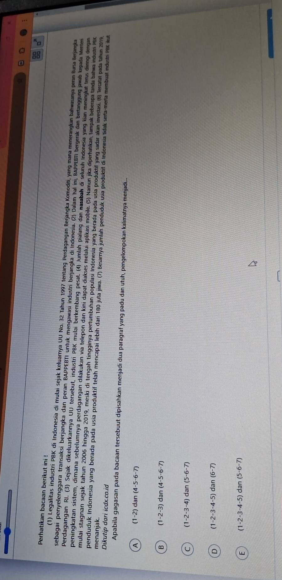 □^(71)
Perhatikan bacaan berikut ini !
(1) Legalitas industri PBK di Indonesia di mulai sejak keluarnya UU No. 32 Tahun 1997 tentang Perdagangan Berjangka Komoditi, yang mana menerangkan bahwasanya peran Bursa Berjangka
sebagai penyelenggara transaksi berjangka dan peran BAPPEBTI untuk mengawasi industri berjangka di Indonesia. (2) Dalam hal ini, BAPPEBTI bergerak dan bertanggung jawab kepada Menten
Perdagangan RI. (3) Sejak dikeluarkannya UU tersebut, industri PBK mulai berkembang pesat. (4) Jumlah pialang dan nasabah di seluruh Indonesia yang kian meningkat terus diiringi dengan
peningkatan sistem, dimana sebelumnya perdagangan dilakukan via telepon dan kini dapat diakses melalui aplikasi mobile. (5) Namun jika diperhatikan, tampak beberapa tanda bahwa industn PBK
mulai stagnan sejak tahun 2006 hingga 2019, meski di tengah tingginya pertumbuhan populasi Indonesia yang berada pada usia produktif yang sadar akan investasi. (6) Tercatat pada tahun 2019.
menanjak.
penduduk Indonesia yang berada pada usia produktif telah mencapai lebih dari 180 juta jiwa. (7) Besarnya jumlah penduduk usia produktif di Indonesia tidak serta-merta membuat industn PBK ikut
Dikutip dari icdx.co.id
Apabila gagasan pada bacaan tersebuut dipisahkan menjadi dua paragraf yang padu dan utuh, pengelompokan kalimatnya menjadi...
A (1-2)da n (4-5-6-7)
B (1-2-3) dan (4-5-6-7)
C (1-2-3-4) lan(5-6-7)
D (1-2-3-4-5) dar (6-7)
F (1-2-3-4-5) dan (5-6-7)