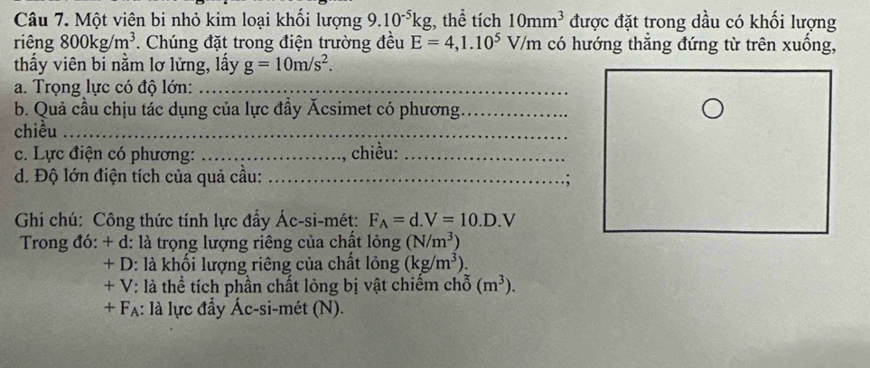 Một viên bi nhỏ kim loại khối lượng 9.10^(-5)kg , thể tích 10mm^3 được đặt trong dầu có khối lượng 
riêng 800kg/m^3. Chúng đặt trong điện trường đều E=4,1.10^5V/m có hướng thắng đứng từ trên xuống, 
thấy viên bi nằm lơ lửng, lấy g=10m/s^2. 
a. Trọng lực có độ lớn:_ 
b. Quả cầu chịu tác dụng của lực đầy Ácsimet có phương_ 
chiều_ 
c. Lực điện có phương: _chiều:_ 
d. Độ lớn điện tích của quả cầu: _; 
Ghi chú: Công thức tính lực đẩy Ác-si-mét: F_A=d.V=10.D.V
Trong đó: + d: là trọng lượng riêng của chất lỏng (N/m^3)
+ D: là khối lượng riêng của chất lỏng (kg/m^3). 
+ V: là thể tích phần chất lỏng bị vật chiếm chỗ (m^3). 
+ Fạ: là lực đầy Ác-si-mét (N).