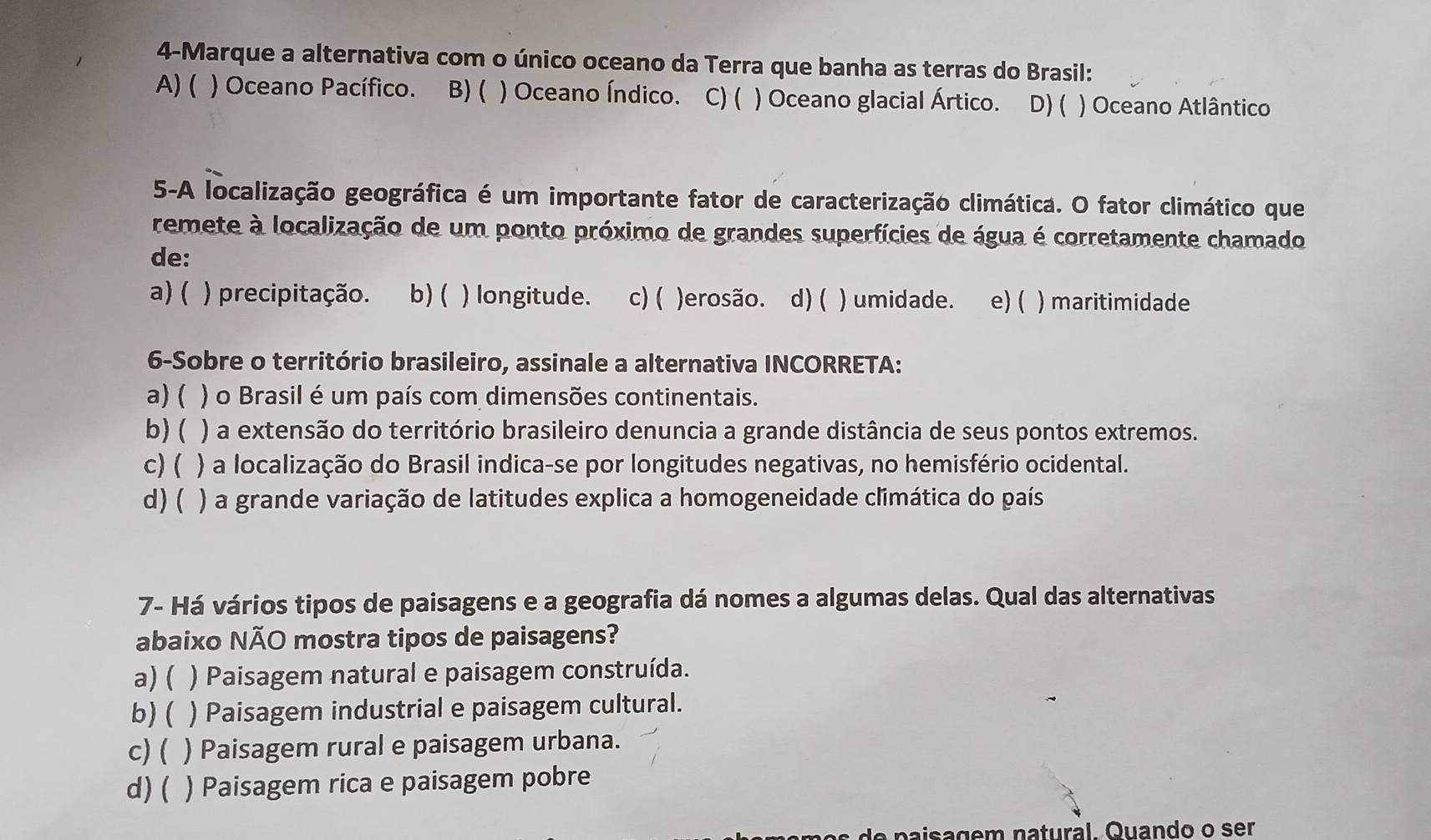 4-Marque a alternativa com o único oceano da Terra que banha as terras do Brasil:
A) ( ) Oceano Pacífico. B) ( ) Oceano Índico. C) ( ) Oceano glacial Ártico. D) ( ) Oceano Atlântico
5-A localização geográfica é um importante fator de caracterização climática. O fator climático que
remete à localização de um ponto próximo de grandes superfícies de água é corretamente chamado
de:
a) ( ) precipitação. b)( ) longitude. c) ( )erosão. d) ( ) umidade. e) ( ) maritimidade
6-Sobre o território brasileiro, assinale a alternativa INCORRETA:
a) ( ) o Brasil é um país com dimensões continentais.
b) ( ) a extensão do território brasileiro denuncia a grande distância de seus pontos extremos.
c) ( ) a localização do Brasil indica-se por longitudes negativas, no hemisfério ocidental.
d)( ) a grande variação de latitudes explica a homogeneidade climática do país
7- Há vários tipos de paisagens e a geografia dá nomes a algumas delas. Qual das alternativas
abaixo NÃO mostra tipos de paisagens?
a) ( ) Paisagem natural e paisagem construída.
b)( ) Paisagem industrial e paisagem cultural.
c) ( ) Paisagem rural e paisagem urbana.
d)( ) Paisagem rica e paisagem pobre
sa g e m natural Quando o ser