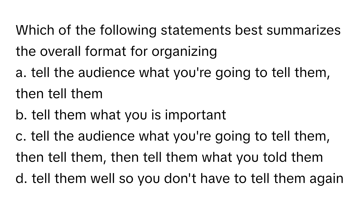 Which of the following statements best summarizes the overall format for organizing 
a. tell the audience what you're going to tell them, then tell them
b. tell them what you is important
c. tell the audience what you're going to tell them, then tell them, then tell them what you told them
d. tell them well so you don't have to tell them again