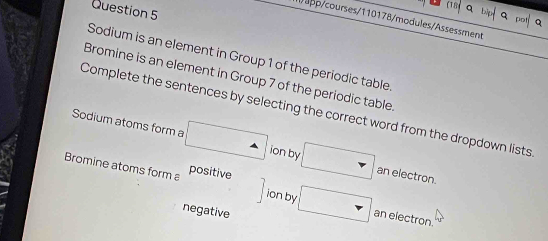 app/courses/110178/modules/Assessment 
Sodium is an element in Group 1 of the periodic table 
Bromine is an element in Group 7 of the periodic table 
Complete the sentences by selecting the correct word from the dropdown lists 
Sodium atoms form a △  ion by □ an electron. 
Bromine atoms form a positive
□ ion by □ an electron. 
negative