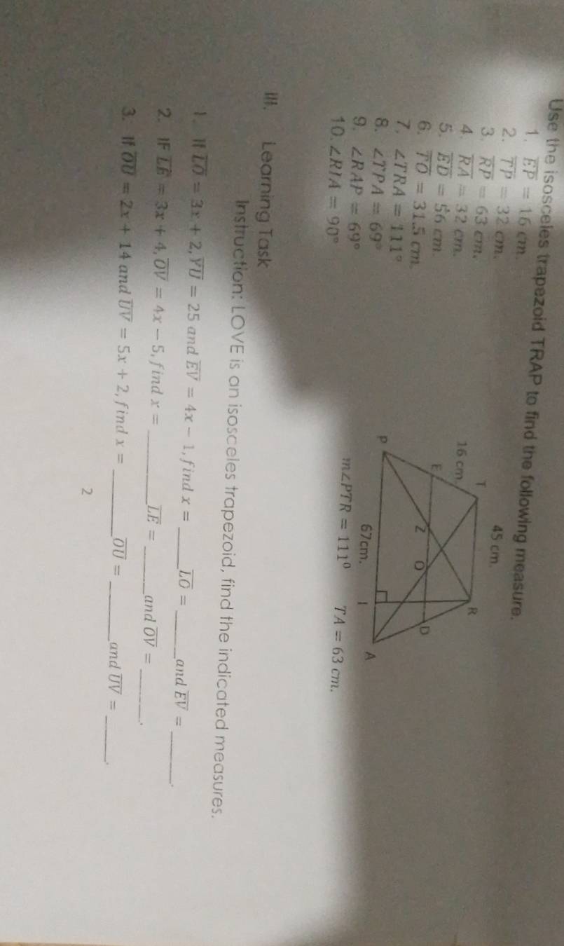 Use the isosceles trapezoid TRAP to find the following measure. 
1. overline EP=16cm. 
2. overline TP=32cm
3. overline RP=63cm.
45 cm. 
4. overline RA=32cm. 
5. overline ED=56cm. 
6. overline TO=31.5cm
7. ∠ TRA=111°
8. ∠ TPA=69°
9. ∠ RAP=69°
m∠ PTR=111°
10. ∠ RIA=90° TA=63cm. 
Ill. Learning Task 
Instruction: LOVE is an isosceles trapezoid, find the indicated measures. 
1、 if overline LO=3x+2, overline YU=25 and overline EV=4x-1 , find x= _ overline LO= _ and overline EV= _ . 
2. IF overline LE=3x+4, overline OV=4x-5 , find x= _
overline LE= _and overline OV= _ . 
3. If overline OU=2x+14 and overline UV=5x+2 , find x= _ overline OU= _and overline UV= _ _. 
2