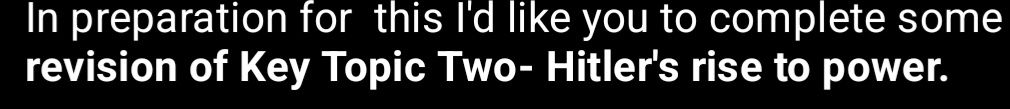 In preparation for this I'd like you to complete some 
revision of Key Topic Two- Hitler's rise to power.