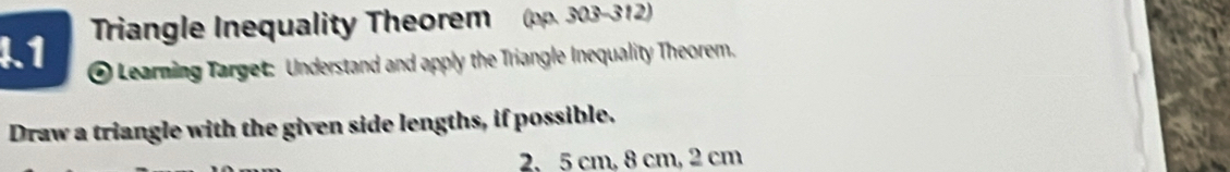 4.1 Triangle Inequality Theorem (pp. 303-312) 
a 0 Learning Target: Understand and apply the Triangle Inequality Theorem. 
Draw a triangle with the given side lengths, if possible. 
2、 5 cm, 8 cm, 2 cm