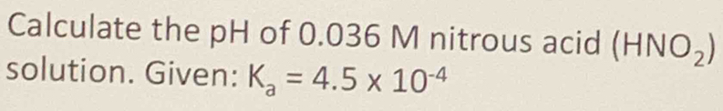 Calculate the pH of 0.036 M nitrous acid (HNO_2)
solution. Given: K_a=4.5* 10^(-4)