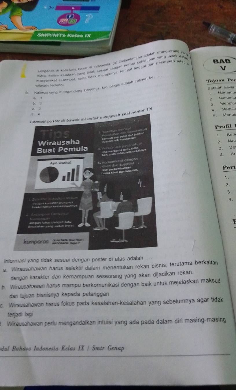 SMP/MTs Kelas IX
pengemis di kota-kota besar di Indonesia. (4) Gelandangan adalah orang-orang yarq
hiduo dalam keadaan yang tidak sesual dengan norma kehidupan yang layak dalan BAB
masyarakat setempat, serta tidak mempunyai tempat tinggal dan pekerjaan tetap a
willayah tertentu. Tujuan Per
9. Kalimat yang mengandung konjungsi kronologis adalah kalimat ke
Setelah siswa
1. Menemul
a. 1
2. Menentu
b. 2
3. Mengide
c 3
l nomor 101
4. Menulis
5. Menuli
Profil l
1. Beri
2. Mar
3. Be
4. Kr
Pert
7.
2.
3.
4.
I
Informasi yang tidak sesuai dengan poster di atas adalah ....
a. Wirausahawan harus selektif dalam menentukan rekan bisnis, terutama berkaitan
dengan karakter dan kemampuan seseorang yang akan dijadikan rekan.
b. Wirausahawan harus mampu berkomunikasi dengan baik untuk mejelaskan maksud
dan tujuan bisnisnya kepada pelanggan
c. Wirausahawan harus fokus pada kesalahan-kesalahan yang sebelumnya agar tidak
terjadi lagi
Wirausahawan perlu mengandalkan intuisi yang ada pada dalam diri masing-masing
dul Bahasa Indonesia Kelas IX / Smtr Genap