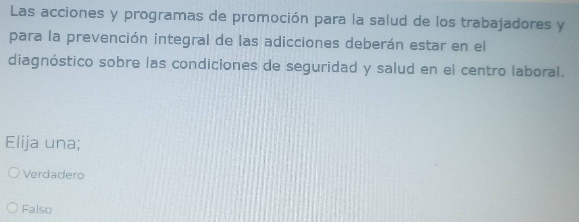 Las acciones y programas de promoción para la salud de los trabajadores y
para la prevención integral de las adicciones deberán estar en el
diagnóstico sobre las condiciones de seguridad y salud en el centro laboral.
Elija una;
Verdadero
Falso