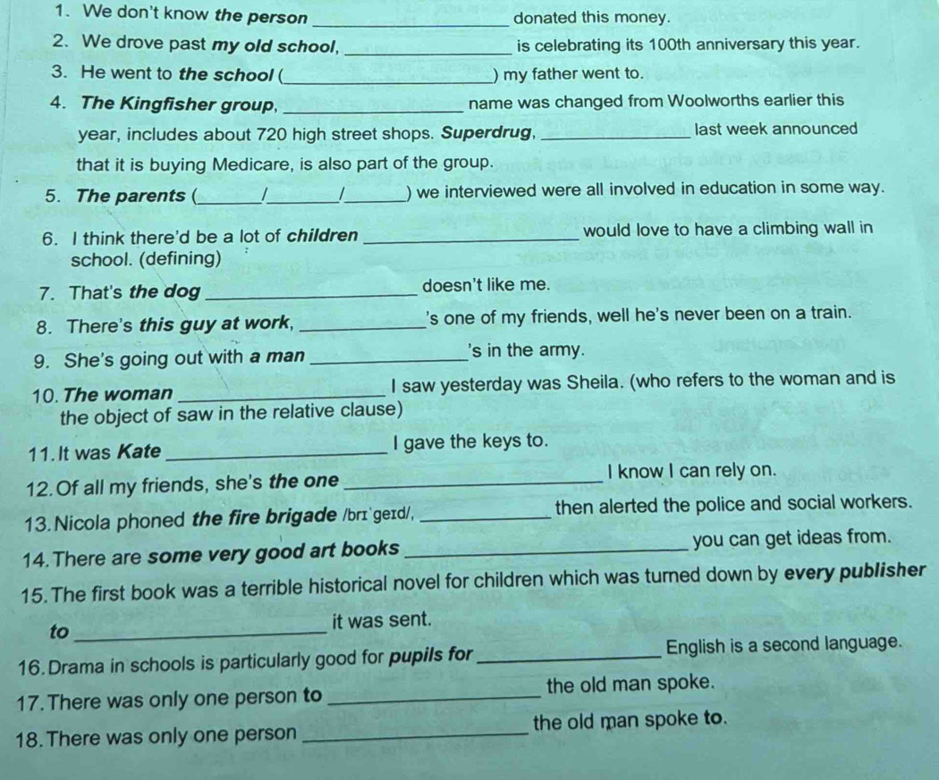 We don't know the person _donated this money. 
2. We drove past my old school, _is celebrating its 100th anniversary this year. 
3. He went to the school(_ ) my father went to. 
4. The Kingfisher group, _name was changed from Woolworths earlier this 
year, includes about 720 high street shops. Superdrug, _last week announced 
that it is buying Medicare, is also part of the group. 
5. The parents (_ 1 __) we interviewed were all involved in education in some way. 
6. I think there'd be a lot of children _would love to have a climbing wall in 
school. (defining) 
7. That's the dog _doesn't like me. 
8. There's this guy at work, _'s one of my friends, well he's never been on a train. 
9. She's going out with a man_ 
's in the army. 
10. The woman _I saw yesterday was Sheila. (who refers to the woman and is 
the object of saw in the relative clause) 
11.It was Kate _I gave the keys to. 
12. Of all my friends, she's the one_ 
I know I can rely on. 
13. Nicola phoned the fire brigade /brɪ geɪd/, _then alerted the police and social workers. 
14. There are some very good art books _you can get ideas from. 
15. The first book was a terrible historical novel for children which was turned down by every publisher 
to _it was sent. 
16.Drama in schools is particularly good for pupils for _English is a second language. 
17. There was only one person to _the old man spoke. 
18. There was only one person _the old man spoke to.