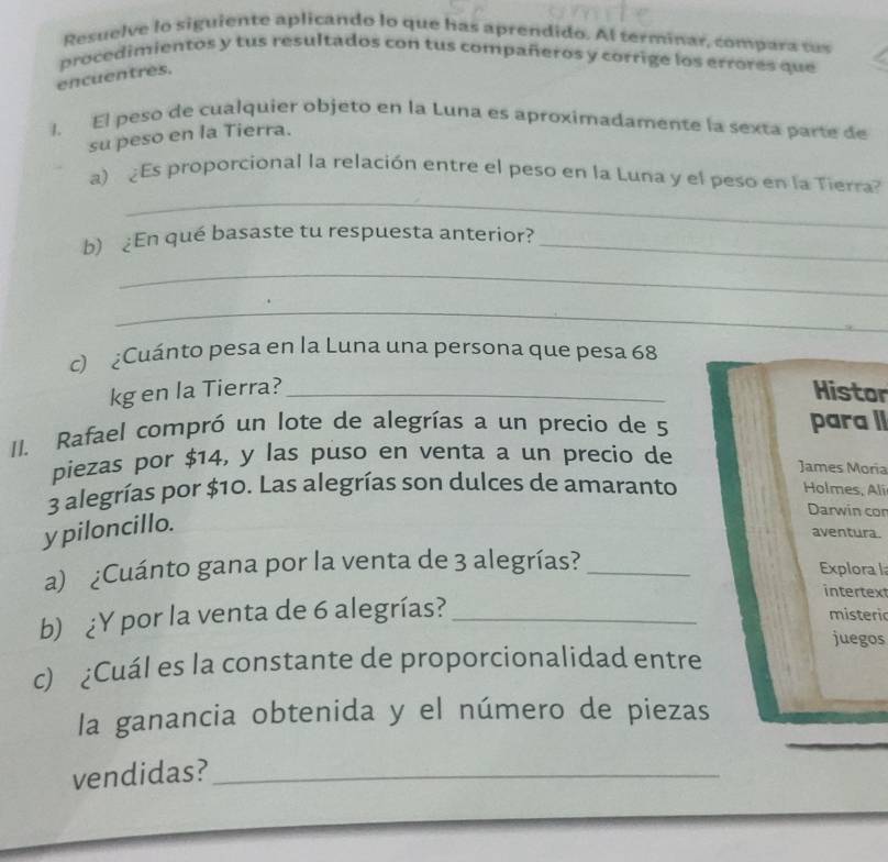 Resuelve lo siguiente aplicando lo que has aprendido. Al terminar, compara tus 
procedimientos y tus resultados con tus compañeros y corrige los errores que 
encuentres. 
1. El peso de cualquier objeto en la Luna es aproximadamente la sexta parte de 
su peso en la Tierra. 
_ 
a) Es proporcional la relación entre el peso en la Luna y el peso en la Tierra 
b) ¿En qué basaste tu respuesta anterior?_ 
_ 
_ 
c) ¿Cuánto pesa en la Luna una persona que pesa 68
kg en la Tierra?_ Histor 
II. Rafael compró un lote de alegrías a un precio de 5 para II 
piezas por $14, y las puso en venta a un precio de James Moria
3 alegrías por $10. Las alegrías son dulces de amaranto 
Holmes, Ali 
y piloncillo. 
Darwin cor 
aventura. 
a) ¿Cuánto gana por la venta de 3 alegrías?_ 
Explora l 
intertex 
b) ¿Y por la venta de 6 alegrías?_ 
m isteri 
juegos 
c) ¿Cuál es la constante de proporcionalidad entre 
_ 
la ganancia obtenida y el número de piezas 
vendidas?_