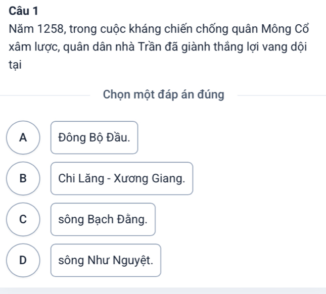 Năm 1258, trong cuộc kháng chiến chống quân Mông Cổ
xâm lược, quân dân nhà Trần đã giành thắng lợi vang dội
tại
Chọn một đáp án đúng
A Đông Bộ Đầu.
B Chi Lăng - Xương Giang.
C sông Bạch Đằng.
D sông Như Nguyệt.