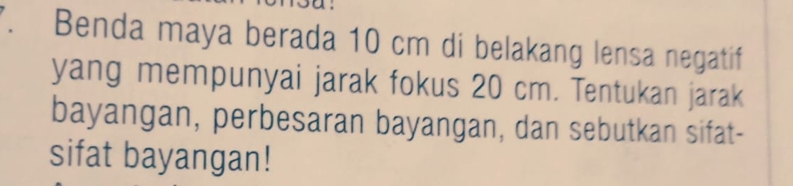 Benda maya berada 10 cm di belakang lensa negatif 
yang mempunyai jarak fokus 20 cm. Tentukan jarak 
bayangan, perbesaran bayangan, dan sebutkan sifat- 
sifat bayangan!