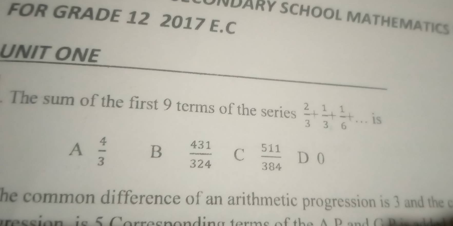 FOR GRADE 12 2017 E.C
DARY SCHOOL MATHEMATICS
UNITONE
The sum of the first 9 terms of the series  2/3 + 1/3 + 1/6 +... is
A  4/3 
B  431/324  C  511/384  D 0
he common difference of an arithmetic progression is 3 and the c
e s sion i s 5 C orres pondin g terms o f th e A B a n 1