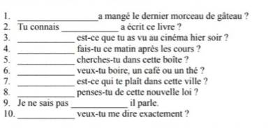 a mangé le dernier morceau de gâteau ? 
_ 
2. Tu connais a écrit ce livre ? 
3. _est-ce que tu as vu au cinéma hier soir ? 
4. _fais-tu ce matin après les cours ? 
_ 
5. cherches-tu dans cette boîte ? 
_ 
6. veux-tu boire, un café ou un thé ? 
7. _est-ce qui te plaît dans cette ville ? 
8. _penses-tu de cette nouvelle loi ? 
9. Je ne sais pas _il parle. 
_ 
10. veux-tu me dire exactement ?