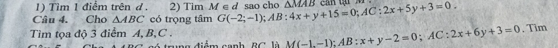 Tìm 1 điểm trên d . 2) Tìm M∈ d
Câu 4. Cho △ ABC có trọng tâm G(-2;-1); AB:4x+y+15=0; AC:2x+5y+3=0. sao cho △ MAB can tạ i M 
Tìm tọa độ 3 điểm A, B, C. 
ó trung điểm canh, BC là M(-1,-1); AB:x+y-2=0; AC:2x+6y+3=0. Tìm