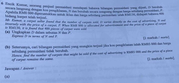 Encik Kumar, seorang penjual permaidani mendapati bahawa bilangan petmaidani yang dijual, D berubah 
secara langsung dengan kos pengiklanan, N dan berubah secara songsang dengan harga sebidang permaidani, P
Apabila RM8 000 diperuntukkan untuk iklan dan harga sebidang permaidani ialah RM130, didapati bahawa 400
bidang karpet telah terjual. 
Mr. Kumar, a carpet seller found that the number of carpets sold, D varies directly as the cost of advertising, N and 
inversely with the price of a carpet, P. When RM8 000 is allocated for advertisement and the price of a piece of carpet 
is RM130, it is found that 400 pieces of carpet were sold. 
(a) Ungkapkan D dalam sebutan N dan P. 
Express D in terms of N and P. 
[2 markah / marks] 
(b) Seterusnya, cari bilangan permaidani yang mungkin terjual jika kos pengiklanan ialah RM85 000 dan harga 
sebidang permaidani tidak berubah. 
Hence, find the number of carpets that might be sold if the cost of advertising is RM85 000 and the price of a piece 
of carpet remains the same. 
[2 markah / marks] 
Jawapan / Answer : 
(a)