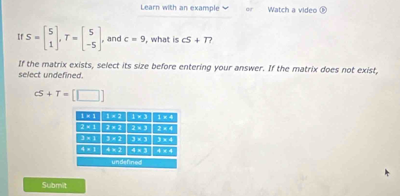 Learn with an example or Watch a video ⑥
If S=beginbmatrix 5 1endbmatrix ,T=beginbmatrix 5 -5endbmatrix , and c=9 , what is cS+T
If the matrix exists, select its size before entering your answer. If the matrix does not exist,
select undefined.
cS+T=[□ ]
Submit