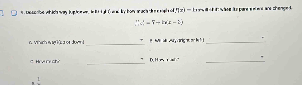 Describe which way (up/down, left/right) and by how much the graph of f(x)=ln xwill shift when its parameters are changed.
f(x)=7+ln (x-3)
A. Which way?(up or down) _B. Which way?(right or left)_
C. How much? _D. How much?_
a. frac 1