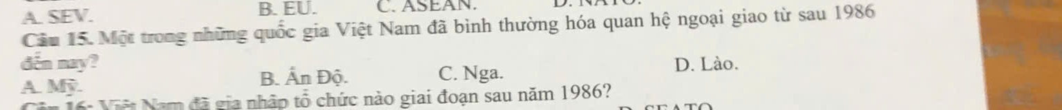 A. SEV. B. EU. C. ASEAN.
Câu 15. Một trong những quốc gia Việt Nam đã bình thường hóa quan hệ ngoại giao từ sau 1986
đến nay? D. Lào.
A. Mỹ B. Ấn Độ. C. Nga.
6: Việt Năm đã gia nhập tổ chức nào giai đoạn sau năm 1986?