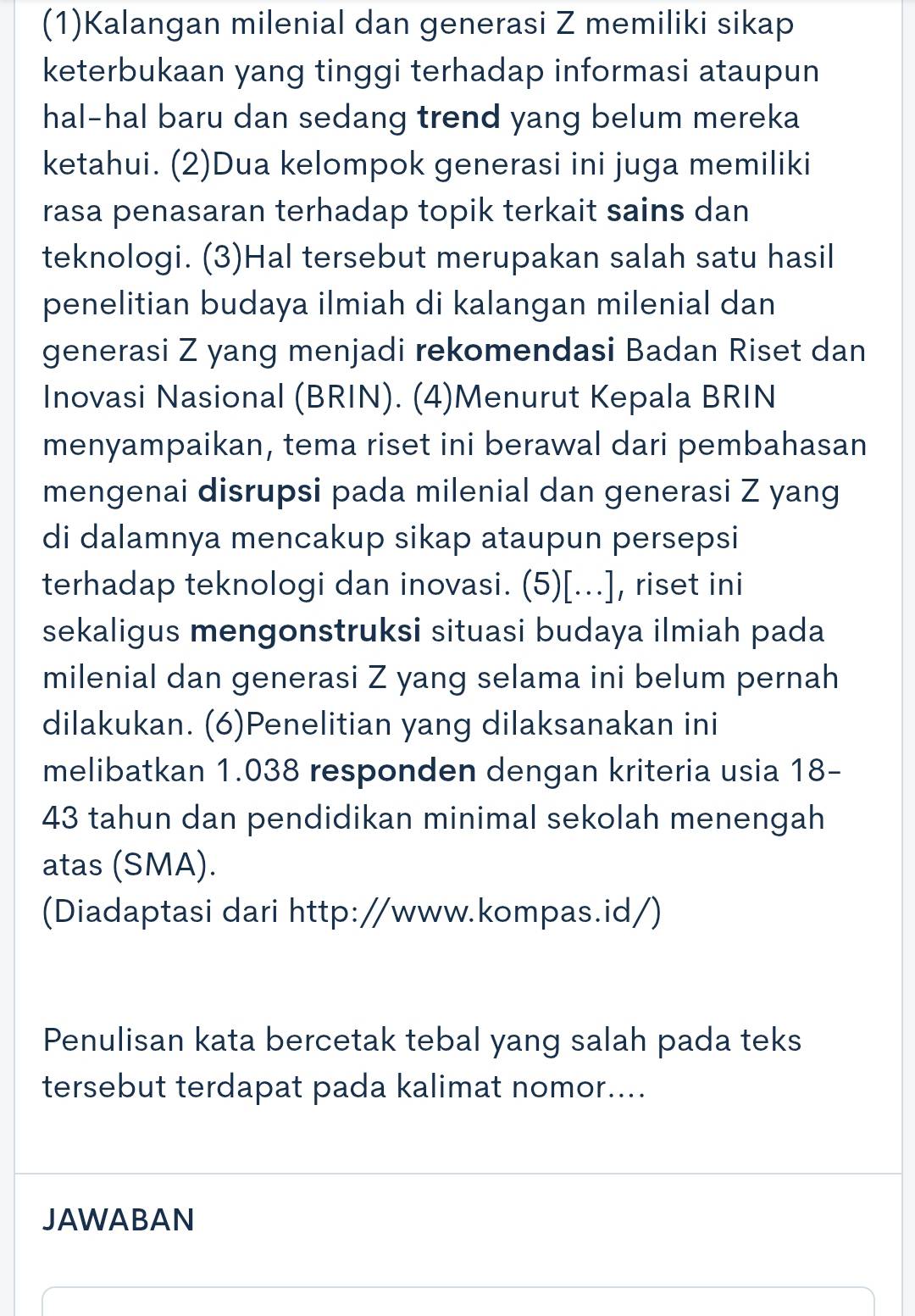 (1)Kalangan milenial dan generasi Z memiliki sikap 
keterbukaan yang tinggi terhadap informasi ataupun 
hal-hal baru dan sedang trend yang belum mereka 
ketahui. (2)Dua kelompok generasi ini juga memiliki 
rasa penasaran terhadap topik terkait sains dan 
teknologi. (3)Hal tersebut merupakan salah satu hasil 
penelitian budaya ilmiah di kalangan milenial dan 
generasi Z yang menjadi rekomendasi Badan Riset dan 
Inovasi Nasional (BRIN). (4)Menurut Kepala BRIN 
menyampaikan, tema riset ini berawal dari pembahasan 
mengenai disrupsi pada milenial dan generasi Z yang 
di dalamnya mencakup sikap ataupun persepsi 
terhadap teknologi dan inovasi. (5)[...], riset ini 
sekaligus mengonstruksi situasi budaya ilmiah pada 
milenial dan generasi Z yang selama ini belum pernah 
dilakukan. (6)Penelitian yang dilaksanakan ini 
melibatkan 1.038 responden dengan kriteria usia 18 -
43 tahun dan pendidikan minimal sekolah menengah 
atas (SMA). 
(Diadaptasi dari http://www.kompas.id/) 
Penulisan kata bercetak tebal yang salah pada teks 
tersebut terdapat pada kalimat nomor.... 
JAWABAN