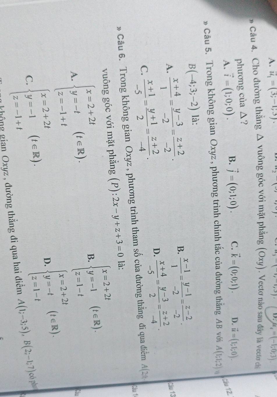 A. vector u_1=(3;-1;3). u_4=(-1;0;3).
^circ 
u_3-(-1,-1,3). D.
» Câu 4. Cho đường thắng △ vuhat C ông góc với mặt phẳng (Oxy). Vectơ nào sau đây là vectơ chi
phương của △?
B. vector j=(0;1;0). C. vector k=(0;0;1).
A. vector i=(1;0;0). D. vector u=(1;1;0).
Câu 12.
» Câu 5. Trong không gian Oxyz , phương trình chính tắc của đường thăng AB với A(1;1;2) vì
B(-4;3;-2) là:
B.  (x-1)/1 = (y-1)/-2 = (z-2)/-2 .
A.  (x+4)/1 = (y-3)/-2 = (z+2)/-2 . Câu 13
C.  (x+1)/-5 = (y+1)/2 = (z+2)/-4 .
D.  (x+4)/-5 = (y-3)/2 = (z+2)/-4 .
» Câu 6. Trong không gian Oxyz , phương trình tham số của đường thẳng đi qua điểm A(2;0;
vuông góc với mặt phẳng (P): 2x-y+z+3=0 là: Câu 1
beginarrayl x=2+2t y=-t z=-1+tendarray. (t∈ R).
B.
A.
beginarrayl x=2+2t y=-1 z=1-tendarray. (t∈ R).
beginarrayl x=2+2t y=-1 z=-1+tendarray. (t∈ R).
beginarrayl x=2+2t y=-t z=1-tendarray. (t∈ R).
Câu
D.
C.
không gian Oxyz , đường thẳng đi qua hai điểm A(1;-3;5),B(2;-1;7) có phw