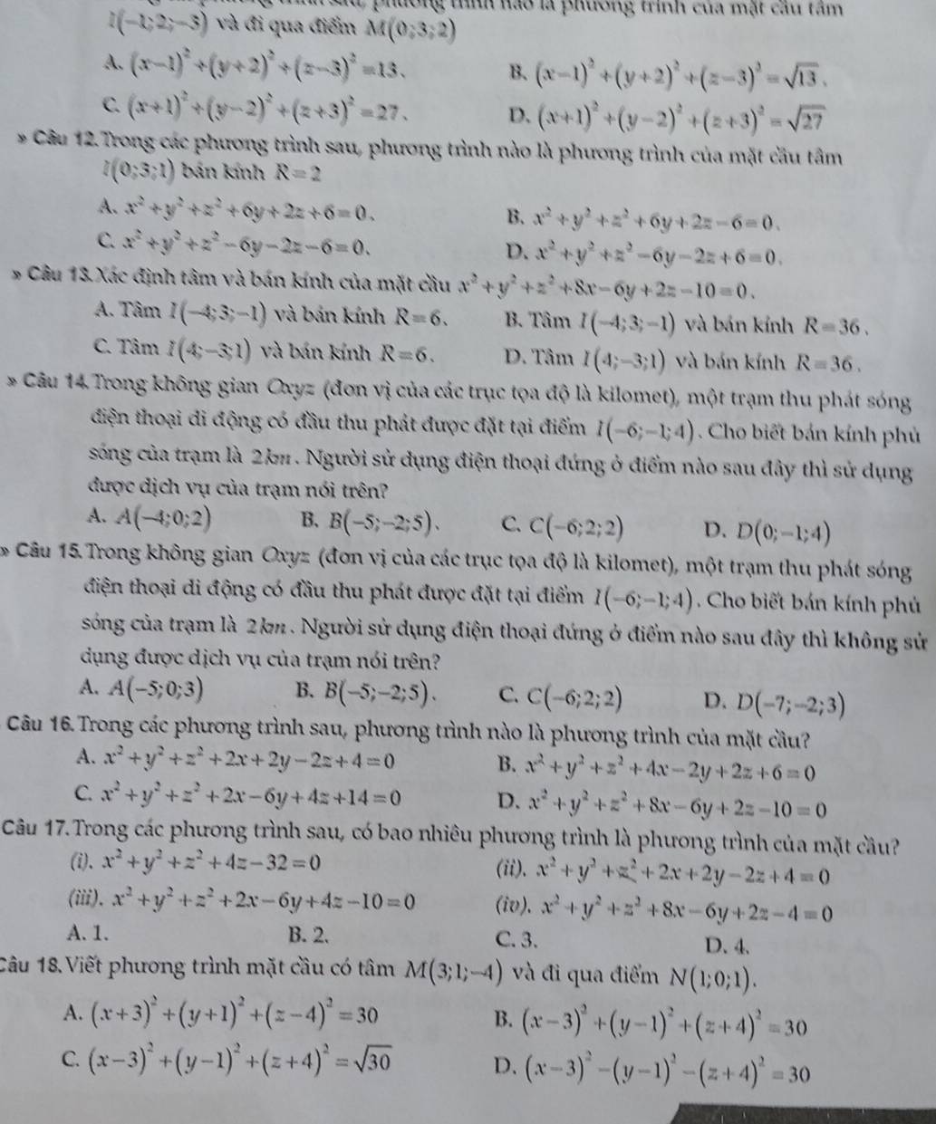 Hương tình hào là phương trình của mặt câu tâm
I(-1;2;-3) và đi qua điểm M(0;3;2)
A. (x-1)^2+(y+2)^2+(z-3)^2=13. B. (x-1)^2+(y+2)^2+(z-3)^2=sqrt(13).
C. (x+1)^2+(y-2)^2+(z+3)^2=27.
D. (x+1)^2+(y-2)^2+(z+3)^2=sqrt(27)
* Câu 12. Trong các phương trình sau, phương trình nào là phương trình của mặt cầu tâm
l(0;3;1) bán kính R=2
A. x^2+y^2+z^2+6y+2z+6=0.
B. x^2+y^2+z^2+6y+2z-6=0.
C. x^2+y^2+z^2-6y-2z-6=0.
D. x^2+y^2+z^2-6y-2z+6=0.
*# Câu 13 Xác định tâm và bán kính của mặt cầu x^2+y^2+z^2+8x-6y+2z-10=0.
A. Tâm I(-4;3;-1) và bản kính R=6. B. TamI(-4;3;-1) và bản kính R=36.
C. Tâm I(4;-3;1) và bán kính R=6. D. TamI(4;-3;1) và bán kính R=36.
* Câu 14 Trong không gian Oxyz (đơn vị của các trục tọa độ là kilomet), một trạm thu phát sóng
điện thoại di động có đầu thu phát được đặt tại điểm I(-6;-1;4). Cho biết bán kính phủ
sống của trạm là 2kπ . Người sử dụng điện thoại đứng ở điểm nào sau đây thì sử dụng
được dịch vụ của trạm nói trên?
A. A(-4;0;2) B. B(-5;-2;5). C. C(-6;2;2) D. D(0;-1;4)
* Câu 15.Trong không gian Oxyz (đơn vị của các trục tọa độ là kilomet), một trạm thu phát sóng
diện thoại di động có đầu thu phát được đặt tại điểm I(-6;-1;4). Cho biết bán kính phủ
sóng của trạm là 2k . Người sử dụng điện thoại đứng ở điểm nào sau đây thì không sử
dụng được dịch vụ của trạm nói trên?
A. A(-5;0;3) B. B(-5;-2;5). C. C(-6;2;2) D. D(-7;-2;3)
Câu 16 Trong các phương trình sau, phương trình nào là phương trình của mặt cầu?
A. x^2+y^2+z^2+2x+2y-2z+4=0 B. x^2+y^2+z^2+4x-2y+2z+6=0
C. x^2+y^2+z^2+2x-6y+4z+14=0 D. x^2+y^2+z^2+8x-6y+2z-10=0
Câu 17.Trong các phương trình sau, có bao nhiêu phương trình là phương trình của mặt cầu?
(i). x^2+y^2+z^2+4z-32=0
(ii). x^2+y^2+z^2+2x+2y-2z+4=0
(iii). x^2+y^2+z^2+2x-6y+4z-10=0 (iv). x^2+y^2+z^2+8x-6y+2z-4=0
A. 1. B. 2. C. 3.
D. 4.
Câu 18.Viết phương trình mặt cầu có tâm M(3;1;-4) và đi qua điểm N(1;0;1).
A. (x+3)^2+(y+1)^2+(z-4)^2=30 B. (x-3)^2+(y-1)^2+(z+4)^2=30
C. (x-3)^2+(y-1)^2+(z+4)^2=sqrt(30)
D. (x-3)^2-(y-1)^2-(z+4)^2=30