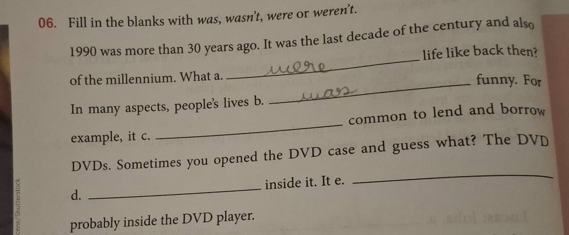 Fill in the blanks with was, wasn’t, were or weren’t. 
1990 was more than 30 years ago. It was the last decade of the century and also 
_ 
life like back then? 
of the millennium. What a. 
_funny. For 
In many aspects, people's lives b. 
common to lend and borrow 
example, it c. 
_ 
DVDs. Sometimes you opened the DVD case and guess what? The DVD 
5 
_ 
inside it. It e. 
_ 
d. 
probably inside the DVD player.