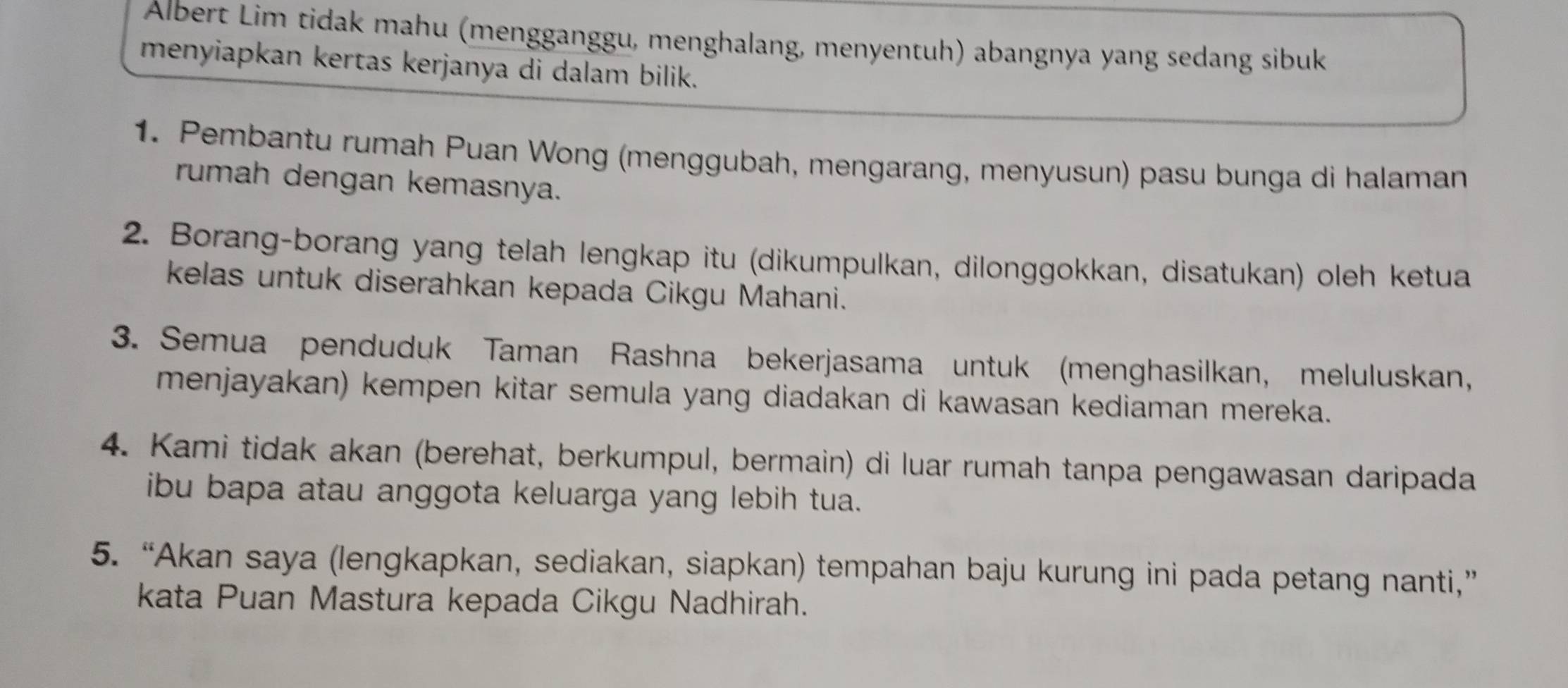 Albert Lim tidak mahu (mengganggu, menghalang, menyentuh) abangnya yang sedang sibuk 
menyiapkan kertas kerjanya di dalam bilik. 
1. Pembantu rumah Puan Wong (menggubah, mengarang, menyusun) pasu bunga di halaman 
rumah dengan kemasnya. 
2. Borang-borang yang telah lengkap itu (dikumpulkan, dilonggokkan, disatukan) oleh ketua 
kelas untuk diserahkan kepada Cikgu Mahani. 
3. Semua penduduk Taman Rashna bekerjasama untuk (menghasilkan, meluluskan, 
menjayakan) kempen kitar semula yang diadakan di kawasan kediaman mereka. 
4. Kami tidak akan (berehat, berkumpul, bermain) di luar rumah tanpa pengawasan daripada 
ibu bapa atau anggota keluarga yang lebih tua. 
5. “Akan saya (lengkapkan, sediakan, siapkan) tempahan baju kurung ini pada petang nanti,” 
kata Puan Mastura kepada Cikgu Nadhirah.