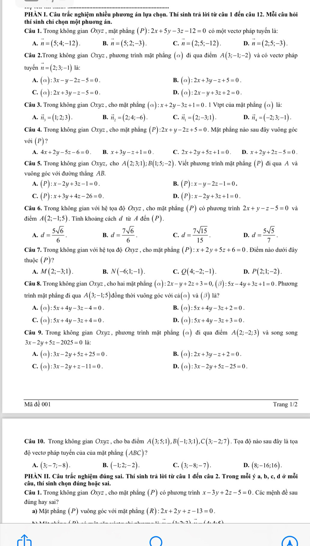 PHẢN I. Câu trắc nghiệm nhiều phương án lựa chọn. Thí sinh trả lời từ câu 1 đến câu 12. Mỗi câu hỏi
thí sinh chỉ chọn một phuơng án.
Câu 1. Trong không gian Oxyz , mặt phẳng (P):2x+5y-3z-12=0 có một vectơ pháp tuyển là:
A. vector n=(5;4;-12). B. vector n=(5;2;-3). C. vector n=(2;5;-12). D. vector n=(2;5;-3).
Câu 2.Trong không gian Oxyz, phương trình mặt phẳng (α) đi qua điểm A(3;-1;-2) và có vectơ pháp
tuyến vector n=(2;3;-1) là:
A. (alpha ):3x-y-2z-5=0. B. (alpha ):2x+3y-z+5=0.
C. (alpha ):2x+3y-z-5=0. D. (alpha ):2x-y+3z+2=0.
Câu 3. Trong không gian Oxyz , cho mặt phẳng (alpha ):x+2y-3z+1=0. 1 Vtpt của mặt phẳng (α) là:
A. vector n_3=(1;2;3). B. vector n_2=(2;4;-6). C. vector n_1=(2;-3;1). D. vector n_4=(-2;3;-1).
Câu 4. Trong không gian Oxyz , cho mặt phẳng (P):2x+y-2z+5=0. Mặt phẳng nào sau đây vuông góc
với (P)?
A. 4x+2y-5z-6=0. B. x+3y-z+1=0. C. 2x+2y+5z+1=0. D. x+2y+2z-5=0.
Câu 5. Trong không gian Oxyz, cho A(2;3;1);B(1;5;-2). Viết phương trình mặt phẳng (P) đi qua A và
vuông góc với đường thắng AB.
A. (P):x-2y+3z-1=0. B. (P):x-y-2z-1=0.
C. (P):x+3y+4z-26=0. D. (P):x-2y+3z+1=0.
Câu 6. Trong không gian với hệ tọa độ Oxyz, cho mặt phăng (P) có phương trình 2x+y-z-5=0 và
điểm A(2;-1;5) 0 . Tính khoảng cách đ từ A đến (P).
A. d= 5sqrt(6)/6 . d= 7sqrt(6)/6 . d= 7sqrt(15)/15 . D. d= 5sqrt(5)/7 .
B.
C.
Câu 7. Trong không gian với hệ tọa độ Oxyz , cho mặt phẳng (P):x+2y+5z+6=0. Điểm nào dưới đây
thuộc (P)?
A. M(2;-3;1). B. N(-6;1;-1). C. Q(4;-2;-1). D. P(2;1;-2).
Câu 8. Trong không gian Oxyz , cho hai mặt phăng (alpha ):2x-y+2z+3=0, (beta ):5x-4y+3z+1=0. Phương
trình mặt phẳng đi qua A(3;-1;5) đồng thời vuông góc với ca(alpha )va(beta ) là?
A. (alpha ):5x+4y-3z-4=0. B. (alpha ):5x+4y-3z+2=0.
C. (alpha ) :5x+4y-3z+4=0. D. (alpha ):5x+4y-3z+3=0.
Câu 9. Trong không gian Oxyz, phương trình mặt phẳng (α) đi qua điểm A(2;-2;3) và song song
3x-2y+5z-2025=0 là:
A. (alpha ):3x-2y+5z+25=0. B. (alpha ):2x+3y-z+2=0.
C. (alpha ):3x-2y+z-11=0. D. (alpha ):3x-2y+5z-25=0.
Mã đề 001 Trang 1/2
Câu 10. Trong không gian Oxyz , cho ba điểm A(3;5;1),B(-1;3;1),C(3;-2;7). Tọa độ nào sau đây là tọa
độ vectơ pháp tuyến của của mặt phẳng (ABC)
A. (3;-7;-8). B. (-1;2;-2). C. (3;-8;-7). D. (8;-16;16).
PHÀN II. Câu trắc nghiệm đúng sai. Thí sinh trả lời từ câu 1 đến câu 2. Trong mỗi ý a, b, c, d ở mỗi
câu, thí sinh chọn đúng hoặc sai.
Câu 1. Trong không gian Oxyz , cho mặt phẳng (P) có phương trình x-3y+2z-5=0. Các mệnh đề sau
đúng hay sai?
a) Mặt phăng (P) vuông góc với mặt phăng (R):2x+2y+z-13=0.
(1