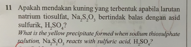 Apakah mendakan kuning yang terbentuk apabila larutan 
natrium tiosulfat, Na_2S_2O_3 bertindak balas dengan asid 
sulfurik, H_2SO_4
What is the yellow precipitate formed when sodium thiosulphate 
solution, Na_2S_2O_3 reacts with sulfuric acid, H_2SO_4 ?