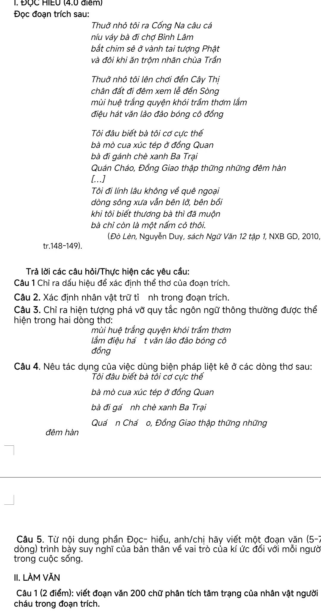 ĐộC HIEU (4.0 điểm)
Đọc đoạn trích sau:
Thuở nhỏ tôi ra Cống Na câu cá
níu váy bà đi chợ Bình Lâm
bắt chim sẻ ở vành tai tượng Phật
và đôi khi ăn trôm nhãn chùa Trần
Thuở nhỏ tôi lên chơi đền Cây Thị
chân đất đi đêm xem lễ đền Sòng
mùi huệ trắng quyện khói trầm thơm lắm
điệu hát văn lảo đảo bóng cô đồng
Tôi đâu biết bà tôi cơ cưc thế
bà mò cua xúc tép ở đồng Quan
bà đi gánh chè xanh Ba Trại
Quán Cháo, Đồng Giao thập thững những đêm hàn
[...]
Tôi đi lính lâu không về quê ngoại
dòng sông xưa vẫn bên lở, bên bồi
khi tôi biết thương bà thì đã muộn
bà chỉ còn là một nấm cỏ thôi.
(Đò Lèn, Nguyễn Duy, sách Ngữ Văn 12 tập 1, NXB GD, 2010,
tr.148-149).
Trả lời các câu hỏi/Thực hiện các yêu cầu:
Câu 1 Chỉ ra dấu hiệu để xác định thể thơ của đoạn trích.
Câu 2. Xác định nhân vật trữ tì nh trong đoạn trích.
Câu 3. Chỉ ra hiện tượng phá vỡ quy tắc ngôn ngữ thông thường được thể
hiện trong hai dòng thơ:
mùi huệ trắng quyện khói trầm thơm
lắm điệu há t văn lảo đảo bóng cô
đồng
Câu 4. Nêu tác dụng của việc dùng biện pháp liệt kê ở các dòng thơ sau:
Tôi đâu biết bà tôi cơ cực thế
bà mò cua xúc tép ở đồng Quan
bà đi gá nh chè xanh Ba Trại
Quá n Chá o, Đồng Giao thập thững những
đêm hàn
Câu 5. Từ nội dung phần Đọc- hiểu, anh/chị hãy viết một đoạn văn (5-7
dòng) trình bày suy nghĩ của bản thân về vai trò của kí ức đối với mỗi người
trong cuộc sống.
II. LÀM VĂN
Câu 1 (2 điểm): viết đoạn văn 200 chữ phân tích tâm trạng của nhân vật người
cháu trong đoạn trích.