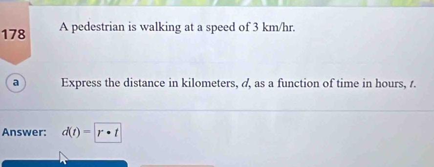 178 A pedestrian is walking at a speed of 3 km/hr. 
a Express the distance in kilometers, d, as a function of time in hours, t. 
Answer: d(t)= r· t