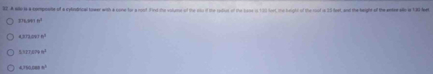 A silo is a composite of a cylindrical tower with a cone for a roof. Find the volume of the silo if the radiut of the base is 120 feet, the beight of the roof is 25 feet, and the height of the entire silo is 130 feet
374.991fr^3
4.373.097fe^3
5.127,079ft^3
4,750,088n^3