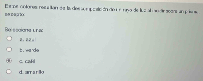 Estos colores resultan de la descomposición de un rayo de luz al incidir sobre un prisma,
excepto:
Seleccione una:
a. azul
b. verde
c. café
d. amarillo