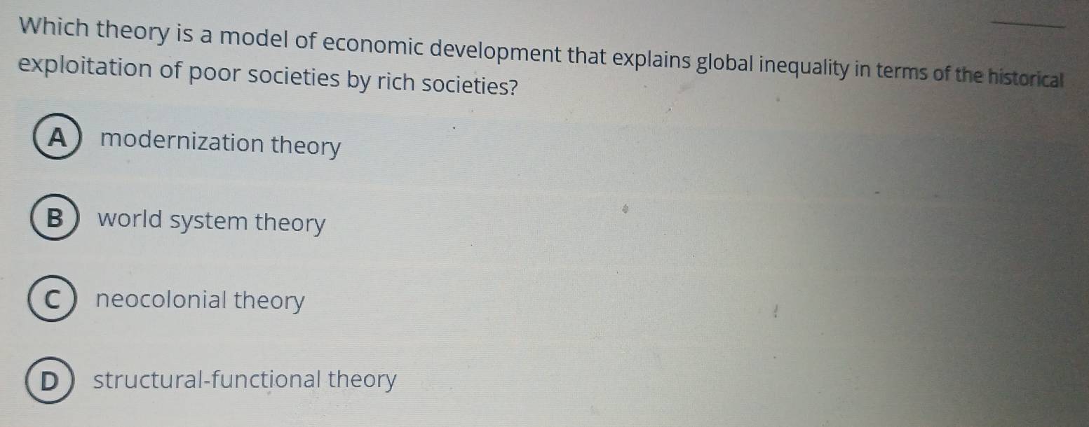 Which theory is a model of economic development that explains global inequality in terms of the historical
exploitation of poor societies by rich societies?
Amodernization theory
B world system theory
C neocolonial theory
Dstructural-functional theory