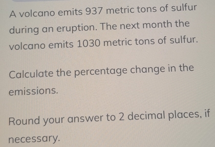 A volcano emits 937 metric tons of sulfur 
during an eruption. The next month the 
volcano emits 1030 metric tons of sulfur. 
Calculate the percentage change in the 
emissions. 
Round your answer to 2 decimal places, if 
necessary.