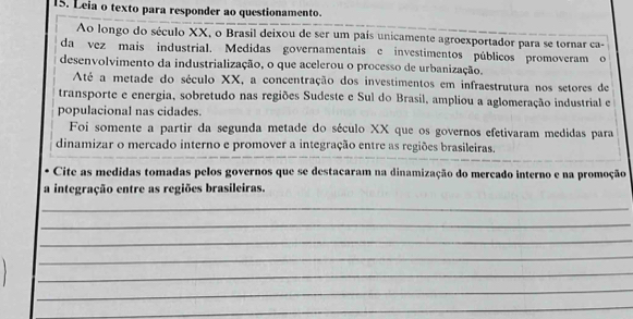 Leia o texto para responder ao questionamento. 
Ao longo do século XX, o Brasil deixou de ser um país unicamente agroexportador para se tornar ca- 
da vez mais industrial. Medidas governamentais e investimentos públicos promoveram o 
desenvolvimento da industrialização, o que acelerou o processo de urbanização. 
Até a metade do século XX, a concentração dos investimentos em infraestrutura nos setores de 
transporte e energia, sobretudo nas regiões Sudeste e Sul do Brasil, ampliou a aglomeração industrial e 
populacional nas cidades. 
Foi somente a partir da segunda metade do século XX que os governos efetivaram medidas para 
dinamizar o mercado interno e promover a integração entre as regiões brasileiras. 
Cite as medidas tomadas pelos governos que se destacaram na dinamização do mercado interno e na promoção 
a integração entre as regiões brasileiras. 
_ 
_ 
_ 
_ 
_ 
_ 
_