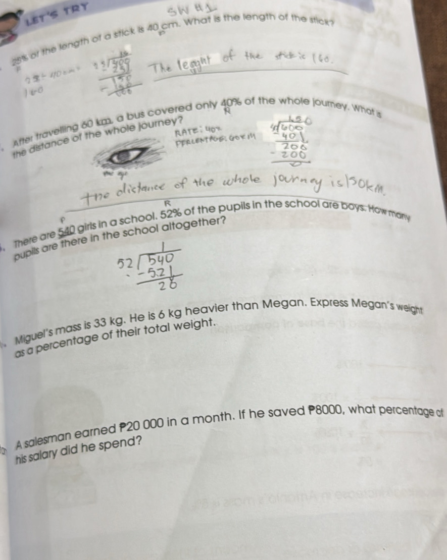 LET'S TRY
25% of the length of a stick is 40 cm. What is the length of the stick? 
p 
After travelling 60 km, a bus covered only 40% of the whole journey. What is 
the distance of the whole journey?
540 girls in a school. 52% of the pupils in the school are boys. How many 
pupils are there in the school altogether? 
, There are 
Miguel's mass is 33 kg. He is 6 kg heavier than Megan. Express Megan's weight 
as a percentage of their total weight. 
A salesman earned P20 000 in a month. If he saved P8000, what percentage of 
his salary did he spend?