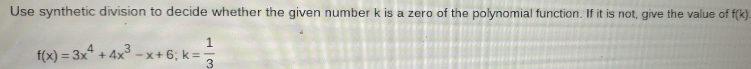 Use synthetic division to decide whether the given number k is a zero of the polynomial function. If it is not, give the value of f(k)
f(x)=3x^4+4x^3-x+6; k= 1/3 