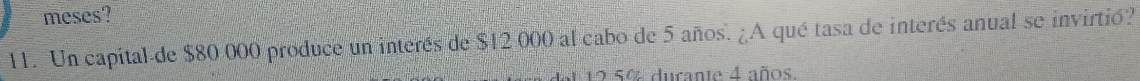 meses? 
11. Un capital de $80 000 produce un interés de $12 000 al cabo de 5 años. ¿A qué tasa de interés anual se invirtió? 
1 12 5% durante 4 años.