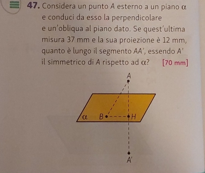 Considera un punto A esterno a un piano α
e conduci da esso la perpendicolare
e un’obliqua al piano dato. Se quest’ultima
misura 37 mm e la sua proiezione è 12 mm,
quanto è lungo il segmento AA’, essendo A'
il simmetrico di A rispetto ad α? [70 mm]