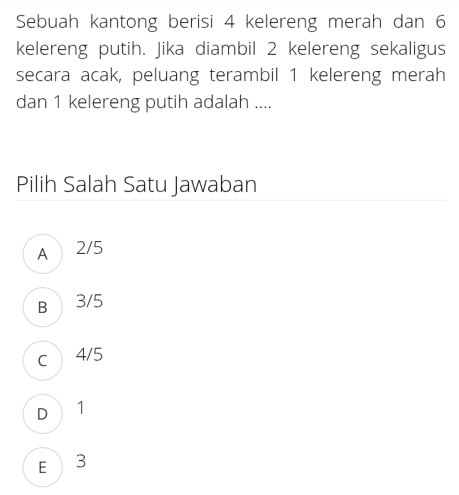 Sebuah kantong berisi 4 kelereng merah dan 6
kelereng putih. Jika diambil 2 kelereng sekaligus
secara acak, peluang terambil 1 kelereng merah
dan 1 kelereng putih adalah ....
Pilih Salah Satu Jawaban
A 2/5
B 3/5
c 4/5
D 1
E  3