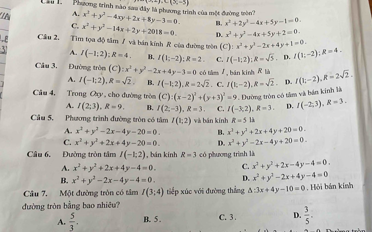 (3,2),C(3;-5)
Cầu l.  Phương trình nào sau đây là phương trình của một đường tròn?
A. x^2+y^2-4xy+2x+8y-3=0. B. x^2+2y^2-4x+5y-1=0.
C. x^2+y^2-14x+2y+2018=0. D. x^2+y^2-4x+5y+2=0.
Câu 2. Tìm tọa độ tâm / và bán kính R của đường tròn (C):x^2+y^2-2x+4y+1=0. I(1;-2);R=4.
A. I(-1;2);R=4. B. I(1;-2);R=2. C. I(-1;2);R=sqrt(5). D.
Câu 3. Đường tròn (C): x^2+y^2-2x+4y-3=0 có tâm I , bán kính R là I(1;-2),R=2sqrt(2).
A. I(-1;2),R=sqrt(2). B. I(-1;2),R=2sqrt(2). C. I(1;-2),R=sqrt(2). D.
Câu 4. Trong Oxy , cho đường tròn (C):(x-2)^2+(y+3)^2=9. Đường tròn có tâm và bán kính là
A. I(2;3),R=9. B. I(2;-3),R=3. C. I(-3;2),R=3. D. I(-2;3),R=3.
Câu 5. Phương trình đường tròn có tâm I(1;2) và bán kính R=5 là
A. x^2+y^2-2x-4y-20=0. B. x^2+y^2+2x+4y+20=0.
C. x^2+y^2+2x+4y-20=0. D. x^2+y^2-2x-4y+20=0.
Câu 6. Đường tròn tâm I(-1;2) , bán kính R=3 có phương trình là
A. x^2+y^2+2x+4y-4=0. C. x^2+y^2+2x-4y-4=0.
B. x^2+y^2-2x-4y-4=0.
D. x^2+y^2-2x+4y-4=0
Câu 7. Một đường tròn có tâm I(3;4) tiếp xúc với đường thẳng △ :3x+4y-10=0. Hỏi bán kính
đường tròn bằng bao nhiêu?
A.  5/3 . B. 5 . C. 3 . D.  3/5 .