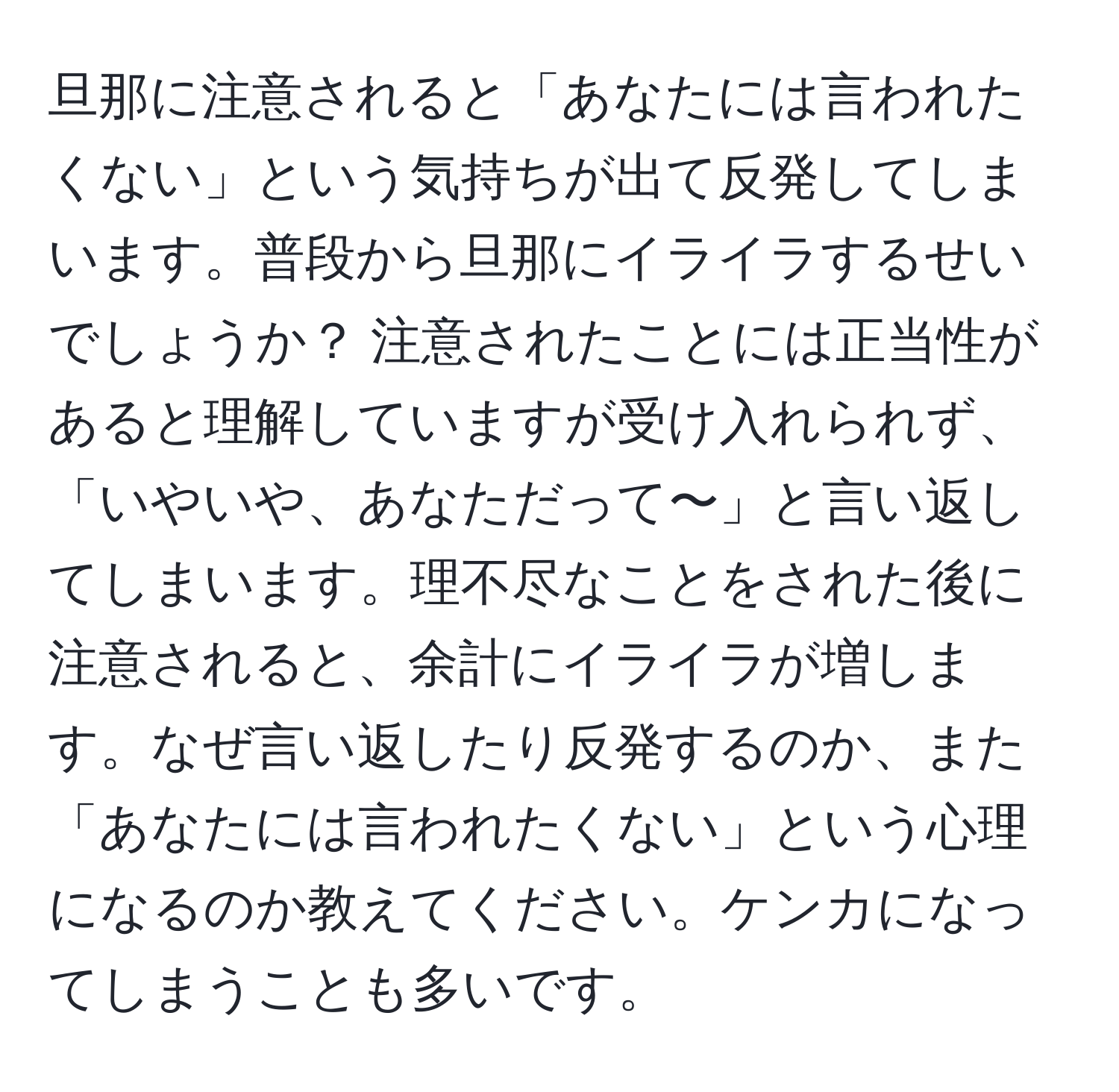 旦那に注意されると「あなたには言われたくない」という気持ちが出て反発してしまいます。普段から旦那にイライラするせいでしょうか？ 注意されたことには正当性があると理解していますが受け入れられず、「いやいや、あなただって〜」と言い返してしまいます。理不尽なことをされた後に注意されると、余計にイライラが増します。なぜ言い返したり反発するのか、また「あなたには言われたくない」という心理になるのか教えてください。ケンカになってしまうことも多いです。