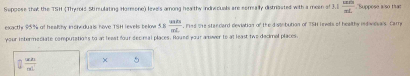 Suppose that the TSH (Thyroid Stimulating Hormone) levels among healthy individuals are normally distributed with a mean of 3.1  units/mL . Suppose also that 
exactly 95% of healthy individuals have TSH levels below 5.8 units/mL . Find the standard deviation of the distribution of TSH levels of healthy individuals. Carry 
your intermediate computations to at least four decimal places. Round your answer to at least two decimal places.
 units/mL^1 
×