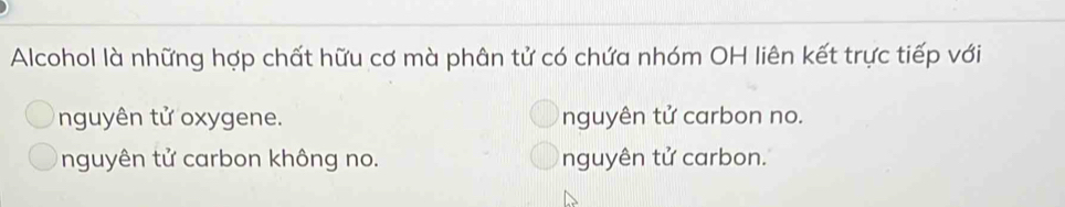 Alcohol là những hợp chất hữu cơ mà phân tử có chứa nhóm OH liên kết trực tiếp với
nguyên tử oxygene. nguyên tử carbon no.
nguyên tử carbon không no. nguyên tử carbon.