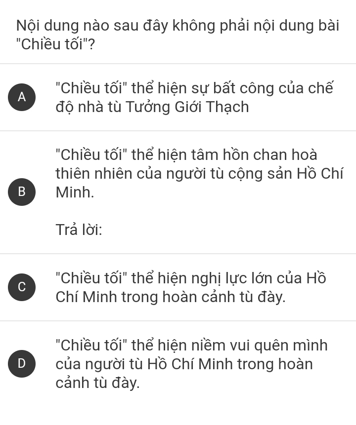 Nội dung nào sau đây không phải nội dung bài
"Chiều tối"?
A "Chiều tối" thể hiện sự bất công của chế
độ nhà tù Tưởng Giới Thạch
"Chiều tối" thể hiện tâm hồn chan hoà
thiên nhiên của người tù cộng sản Hồ Chí
B Minh.
Trả lời:
C "Chiều tối" thể hiện nghị lực lớn của Hồ
Chí Minh trong hoàn cảnh tù đày.
"Chiều tối" thể hiện niềm vui quên mình
D của người tù Hồ Chí Minh trong hoàn
cảnh tù đày.