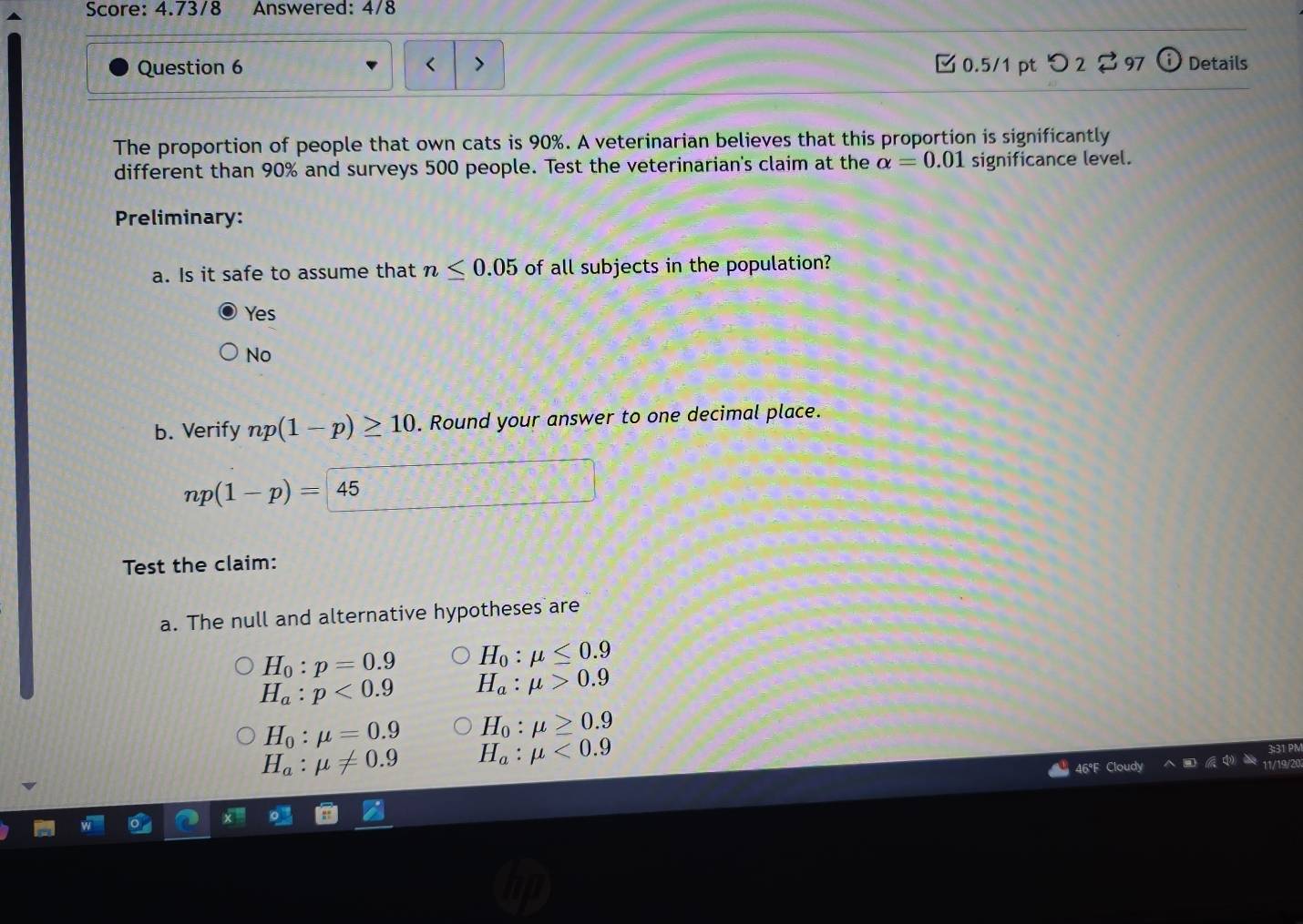 Score: 4.73/8 Answered: 4/8
Question 6 0.5/1 pt つ 2 [ 97 (i Details
The proportion of people that own cats is 90%. A veterinarian believes that this proportion is significantly
different than 90% and surveys 500 people. Test the veterinarian's claim at the alpha =0.01 significance level.
Preliminary:
a. Is it safe to assume that n≤ 0.05 of all subjects in the population?
Yes
No
b. Verify np(1-p)≥ 10. Round your answer to one decimal place.
np(1-p)=45
Test the claim:
a. The null and alternative hypotheses are
H_0:p=0.9 H_0:mu ≤ 0.9
H_a:p<0.9 H_a:mu >0.9
H_0:mu =0.9 H_0:mu ≥ 0.9
H_a:mu != 0.9 H_a:mu <0.9
46°F