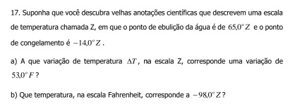 Suponha que você descubra velhas anotações científicas que descrevem uma escala 
de temperatura chamada Z, em que o ponto de ebulição da água é de 65.0°Z e o ponto 
de congelamento é -14.0°Z. 
a) A que variação de temperatura , na escala Z, corresponde uma variação de △ T
53.0°F ? 
b) Que temperatura, na escala Fahrenheit, corresponde a -98,0°Z ?