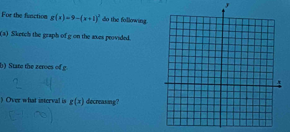 For the function g(x)=9-(x+1)^2 do the following. 
(a) Sketch the graph of g on the axes provided. 
b) State the zeroes of g. 
)Over what interval is g(x) decreasing?