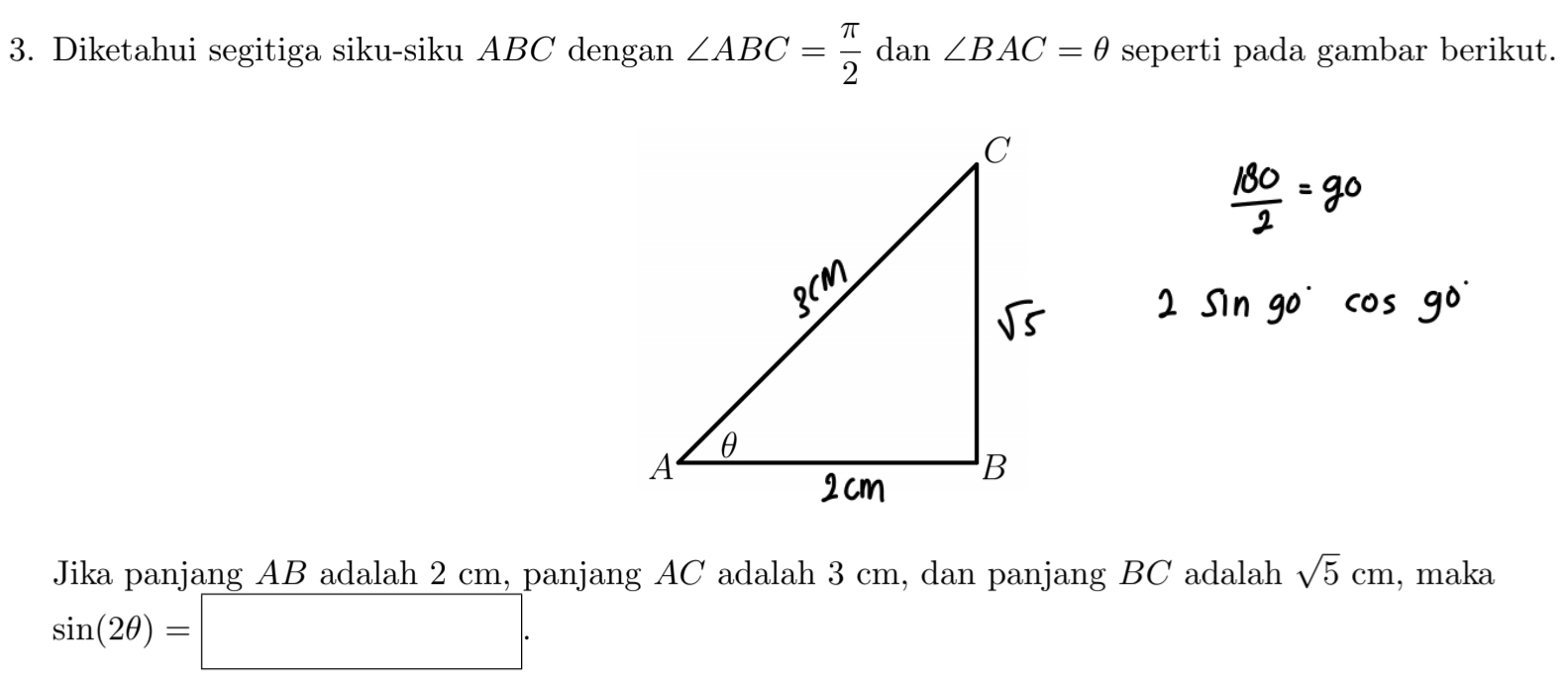 Diketahui segitiga siku-siku ABC dengan ∠ ABC= π /2  dan ∠ BAC=θ seperti pada gambar berikut. 
Jika panjang AB adalah 2 cm, panjang AC adalah 3 cm, dan panjang BC adalah sqrt(5)cm , maka
sin (2θ )=□.